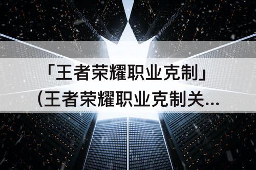 「王者荣耀职业克制」(王者荣耀职业克制关系)