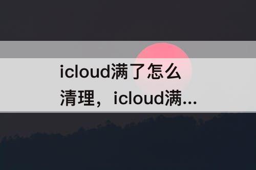 icloud满了怎么清理，icloud满了怎么清理照片删除并停用