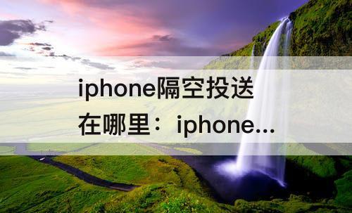 iphone隔空投送在哪里：iphone隔空投送在哪里关闭