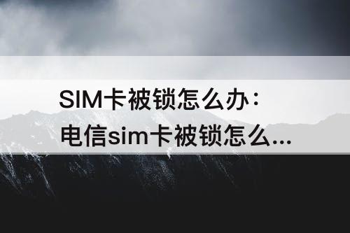 SIM卡被锁怎么办：电信sim卡被锁怎么办
