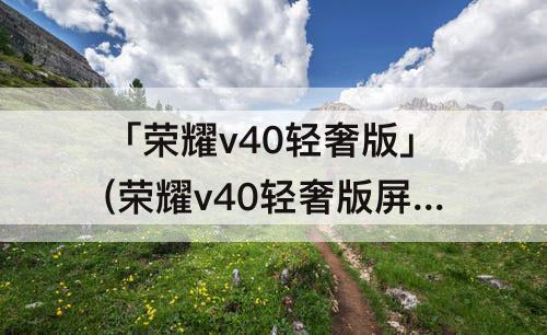 「荣耀v40轻奢版」(荣耀v40轻奢版屏幕维修价格)