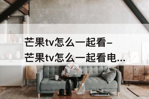 芒果tv怎么一起看-芒果tv怎么一起看电影