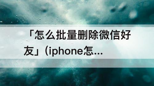 「怎么批量删除微信好友」(iphone怎么批量删除微信好友)