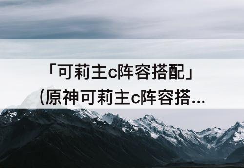 「可莉主c阵容搭配」(原神可莉主c阵容搭配莫娜)