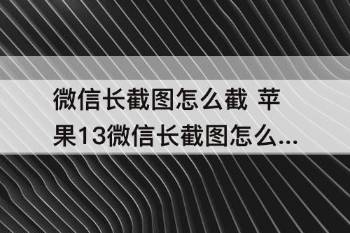 微信长截图怎么截 苹果13微信长截图怎么截图