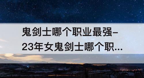 鬼剑士哪个职业最强-23年女鬼剑士哪个职业最强