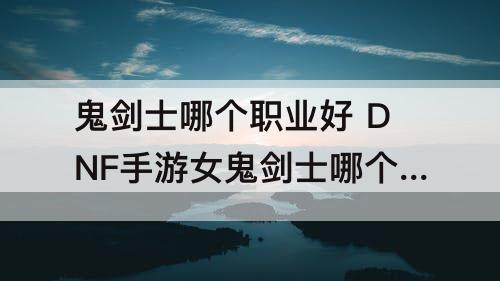 鬼剑士哪个职业好 DNF手游女鬼剑士哪个职业好