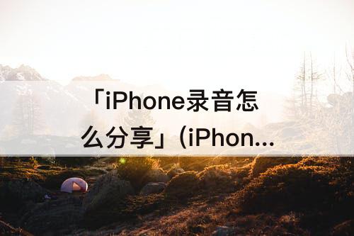 「iPhone录音怎么分享」(iPhone录音怎么分享到QQ)