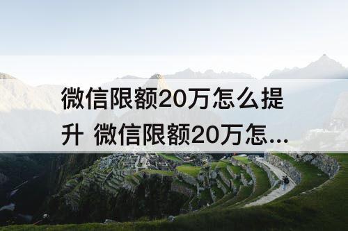 微信限额20万怎么提升 微信限额20万怎么提升到50万如何验证