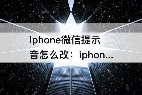 iphone微信提示音怎么改：iphone微信提示音怎么改成自己喜欢的