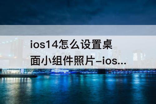ios14怎么设置桌面小组件照片-ios14怎么设置桌面小组件照片怎么选择