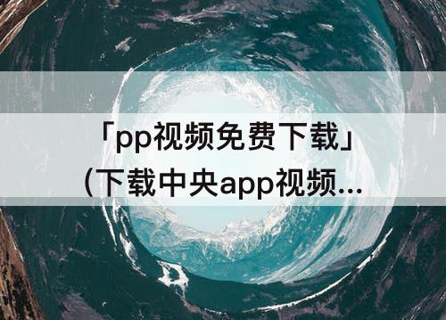 「pp视频免费下载」(下载中央app视频免费下载)