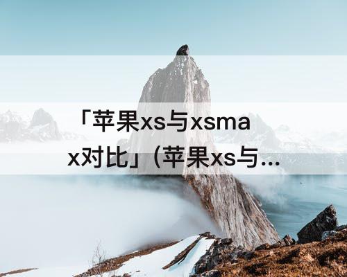 「苹果xs与xsmax对比」(苹果xs与xsmax对比续航)