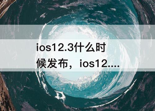 ios12.3什么时候发布，ios12.3什么时候发布的