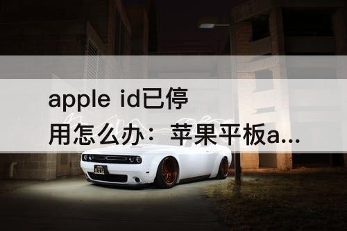 apple id已停用怎么办：苹果平板apple id已停用怎么办
