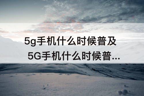5g手机什么时候普及 5G手机什么时候普及成熟化啊?