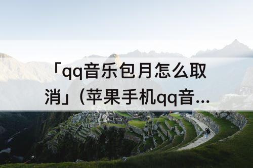 「qq音乐包月怎么取消」(苹果手机qq音乐包月怎么取消自动续费)