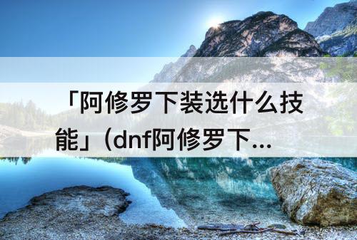 「阿修罗下装选什么技能」(dnf阿修罗下装选什么技能)