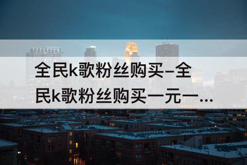 全民k歌粉丝购买-全民k歌粉丝购买一元一万
