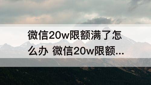 微信20w限额满了怎么办 微信20w限额满了怎么办没有银行卡