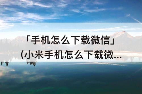 「手机怎么下载微信」(小米手机怎么下载微信)