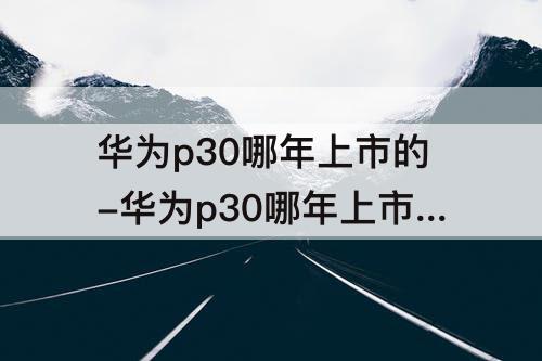 华为p30哪年上市的-华为p30哪年上市的卖多少钱