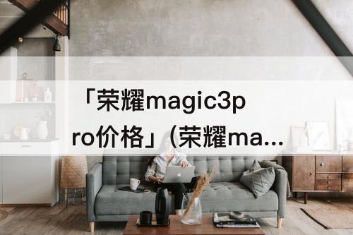 「荣耀magic3pro价格」(荣耀magic3pro价格会降价吗)