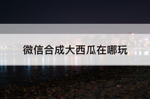 微信合成大西瓜在哪玩