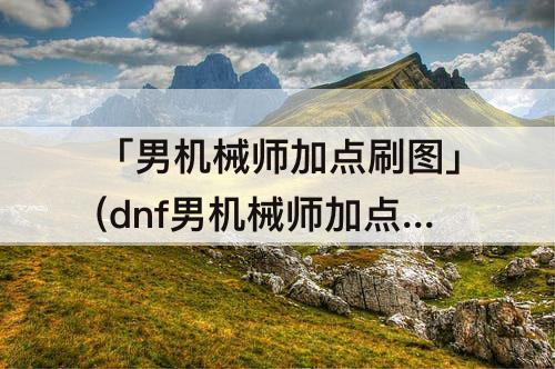 「男机械师加点刷图」(dnf男机械师加点刷图)