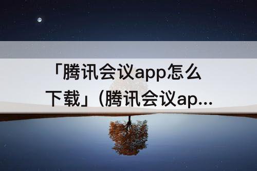 「腾讯会议app怎么下载」(腾讯会议app怎么下载安装到桌面上)