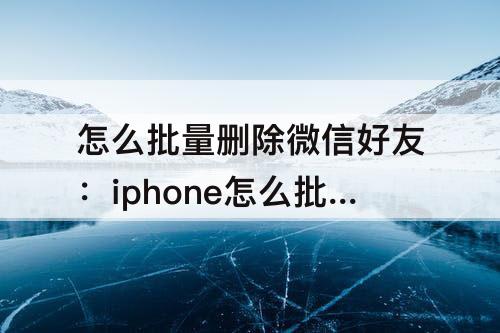 怎么批量删除微信好友：iphone怎么批量删除微信好友