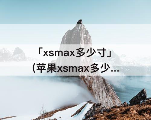 「xsmax多少寸」(苹果xsmax多少寸的屏幕尺寸)