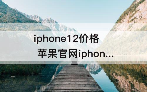 iphone12价格 苹果官网iphone12价格