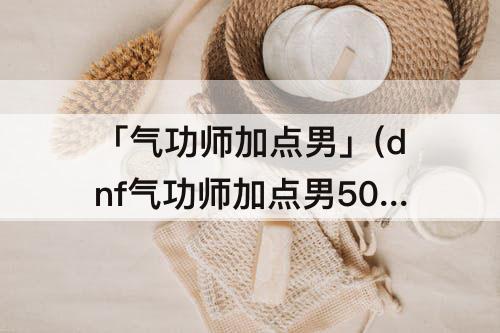 「气功师加点男」(dnf气功师加点男50级)