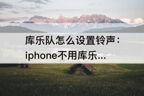库乐队怎么设置铃声：iphone不用库乐队怎么设置铃声