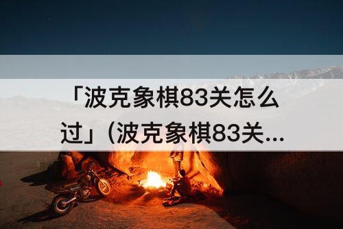 「波克象棋83关怎么过」(波克象棋83关怎么过关破解视频)