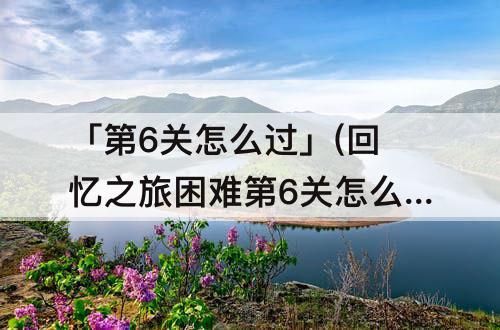 「第6关怎么过」(回忆之旅困难第6关怎么过)