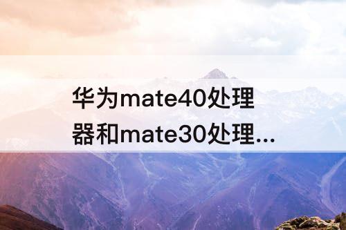 华为mate40处理器和mate30处理器，华为mate40处理器和mate30处理器那个性能好