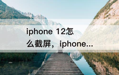iphone 12怎么截屏，iphone 12怎么截屏快捷
