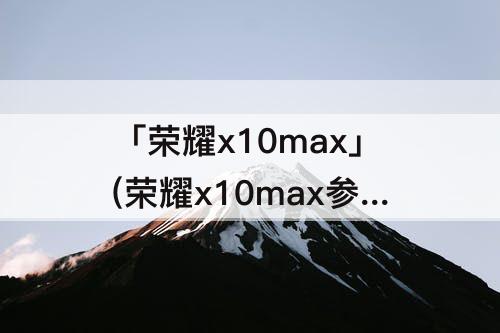 「荣耀x10max」(荣耀x10max参数详细参数表)