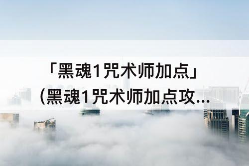 「黑魂1咒术师加点」(黑魂1咒术师加点攻略)