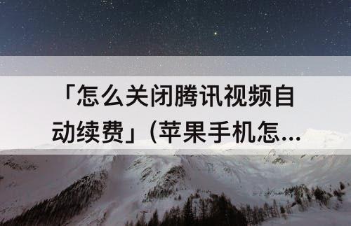 「怎么关闭腾讯视频自动续费」(苹果手机怎么关闭腾讯视频自动续费)