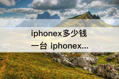 iphonex多少钱一台 iphonex多少钱一台刚出