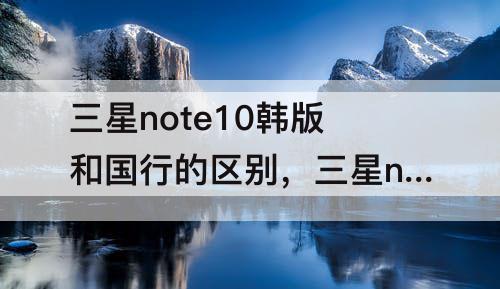 三星note10韩版和国行的区别，三星note10韩版和国行的区别plus