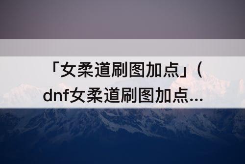 「女柔道刷图加点」(dnf女柔道刷图加点85)