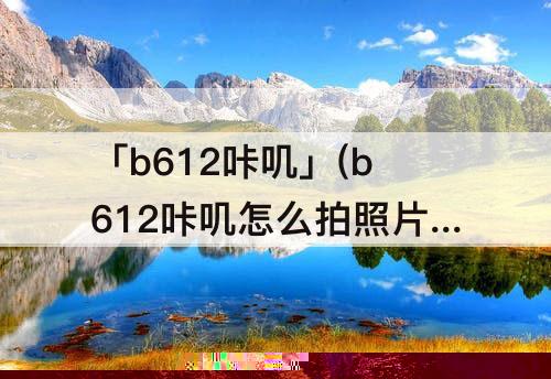 「b612咔叽」(b612咔叽怎么拍照片好看)