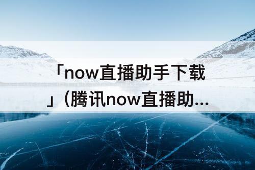 「now直播助手下载」(腾讯now直播助手下载)