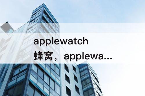 applewatch蜂窝，applewatch蜂窝版有必要吗