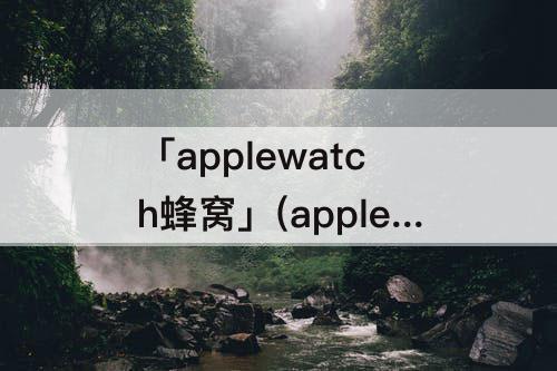 「applewatch蜂窝」(applewatch蜂窝数据版为什么发不了微信)
