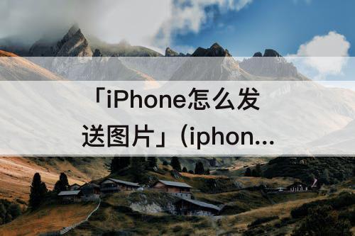 「iPhone怎么发送图片」(iphone怎么发送图片到另一台iphone)